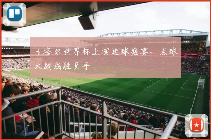 卡塔尔世界杯上演进球盛宴,点球大战成胜负手