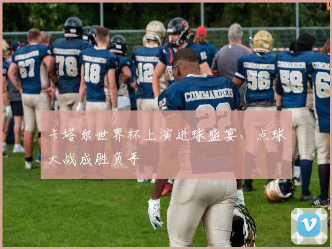 卡塔尔世界杯上演进球盛宴,点球大战成胜负手