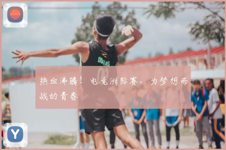 热血沸腾！电竞洲际赛，为梦想而战的青春
